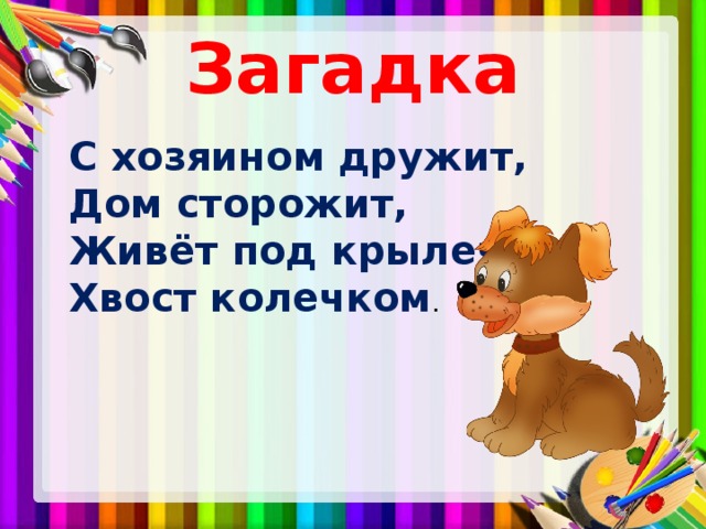 Загадка  С хозяином дружит,  Дом сторожит,  Живёт под крылечком,  Хвост колечком . 
