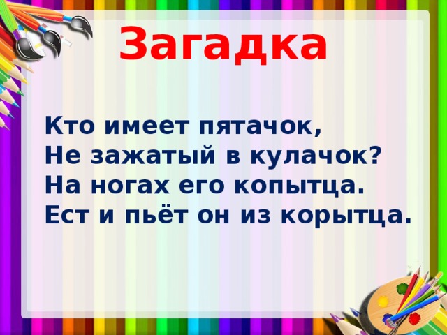 Загадка  Кто имеет пятачок,  Не зажатый в кулачок?  На ногах его копытца.  Ест и пьёт он из корытца. 
