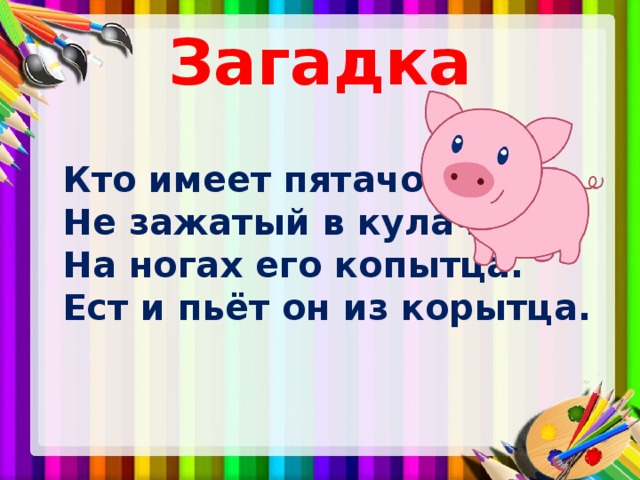 Загадка  Кто имеет пятачок,  Не зажатый в кулачок?  На ногах его копытца.  Ест и пьёт он из корытца. 