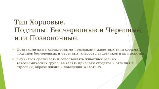 Тип Хордовые.  Подтипы: Бесчерепные и Черепные, или Позвоночные. Познакомиться с характерными признаками животных типа хордовых, подтипов бесчерепных и черепных, классов ланцетников и круглоротых. Научиться сравнивать и сопоставлять животных разных таксономических групп; выявлять признаки сходства и отличия в строении, образе жизни и поведении животных. 