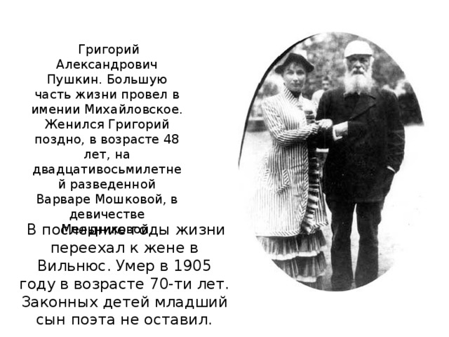 Григорий Александрович Пушкин. Большую часть жизни провел в имении Михайловское. Женился Григорий поздно, в возрасте 48 лет, на двадцативосьмилетней разведенной Варваре Мошковой, в девичестве Мельниковой.  В последние годы жизни переехал к жене в Вильнюс. Умер в 1905 году в возрасте 70-ти лет. Законных детей младший сын поэта не оставил.