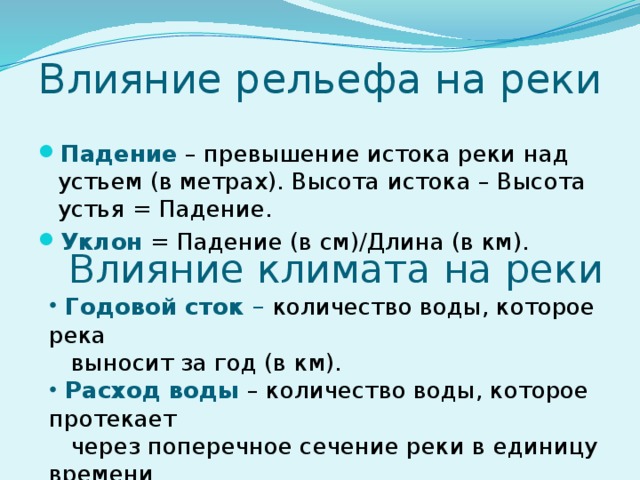 Влияние рельефа на реки Падение – превышение истока реки над устьем (в метрах). Высота истока – Высота устья = Падение. Уклон = Падение (в см)/Длина (в км). Влияние климата на реки  Годовой сток – количество воды, которое река  выносит за год (в км).  Расход воды – количество воды, которое протекает  через поперечное сечение реки в единицу времени  (м/сек). 