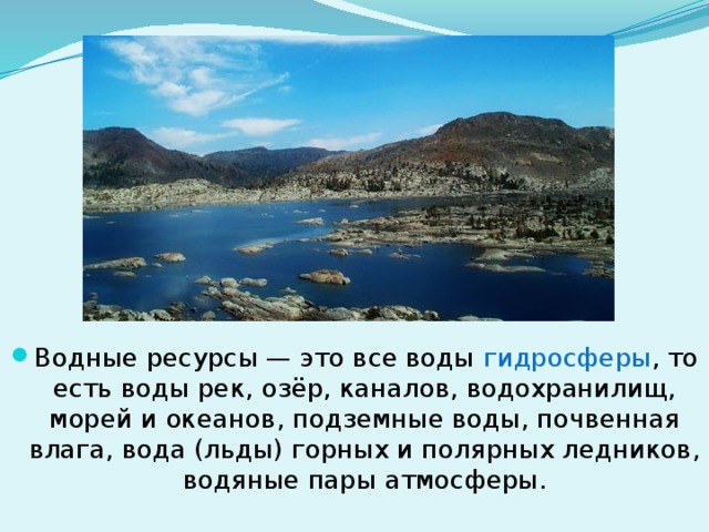 Водные ресурсы — это все воды гидросферы , то есть воды рек, озёр, каналов, водохранилищ, морей и океанов, подземные воды, почвенная влага, вода (льды) горных и полярных ледников, водяные пары атмосферы. 