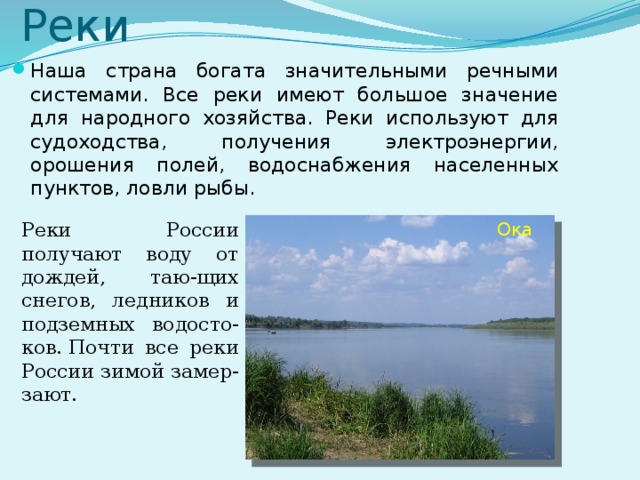 Реки Наша страна богата значительными речными системами. Все реки имеют большое значение для народного хозяйства. Реки используют для судоходства, получения электроэнергии, орошения полей, водоснабжения населенных пунктов, ловли рыбы. Реки России получают воду от дождей, таю-щих снегов, ледников и подземных водосто-ков. Почти все реки России зимой замер-зают. Ока  