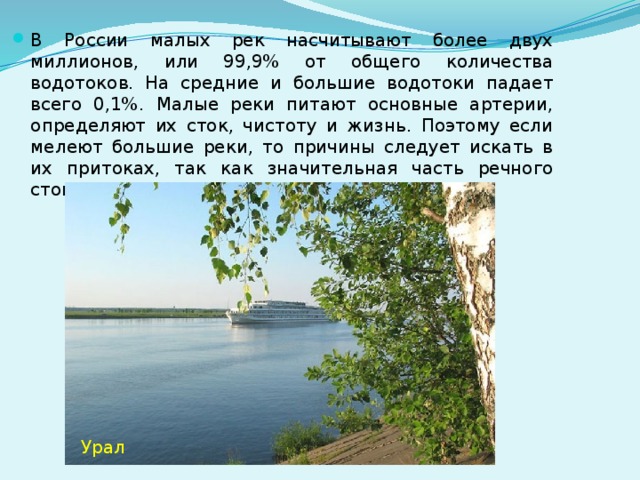 В России малых рек насчитывают более двух миллионов, или 99,9% от общего количества водотоков. На средние и большие водотоки падает всего 0,1%. Малые реки питают основные артерии, определяют их сток, чистоту и жизнь. Поэтому если мелеют большие реки, то причины следует искать в их притоках, так как значительная часть речного стока происходит по ним. Урал 