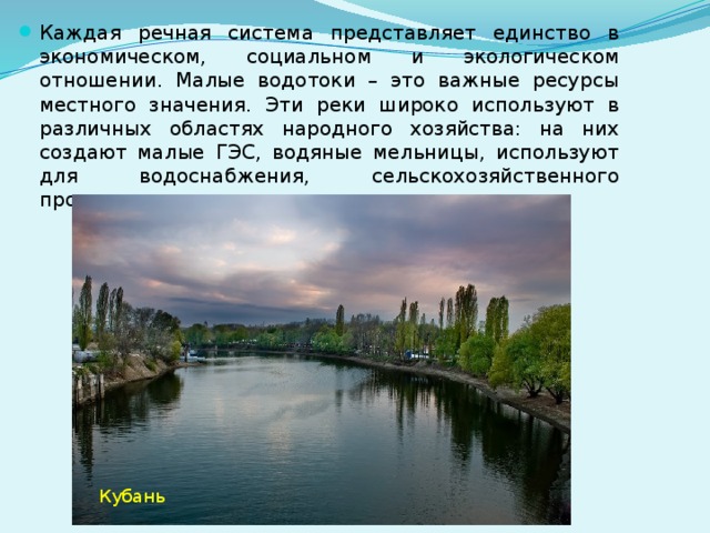 Каждая речная система представляет единство в экономическом, социальном и экологическом отношении. Малые водотоки – это важные ресурсы местного значения. Эти реки широко используют в различных областях народного хозяйства: на них создают малые ГЭС, водяные мельницы, используют для водоснабжения, сельскохозяйственного производства, ирригации и рекреации. Кубань  10 