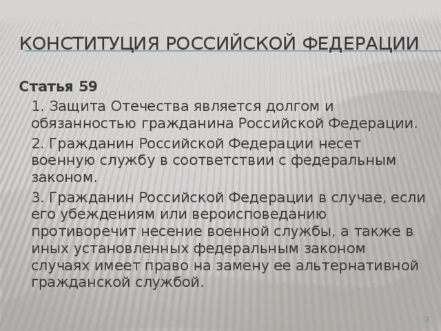 Конституция российской федерации Статья 59  1. Защита Отечества является долгом и обязанностью гражданина Российской Федерации.  2. Гражданин Российской Федерации несет военную службу в соответствии с федеральным законом.  3. Гражданин Российской Федерации в случае, если его убеждениям или вероисповеданию противоречит несение военной службы, а также в иных установленных федеральным законом случаях имеет право на замену ее альтернативной гражданской службой.  