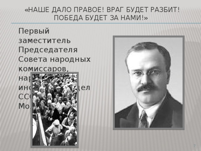  «Наше дало правое! Враг будет разбит! Победа будет за нами!»  Первый заместитель Председателя Совета народных комиссаров, нарком иностранных дел СССР В.М. Молотов.  