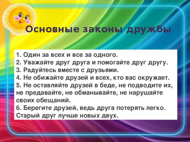 Основные законы дружбы .   1. Один за всех и все за одного. 2. Уважайте друг друга и помогайте друг другу. 3. Радуйтесь вместе с друзьями. 4. Не обижайте друзей и всех, кто вас окружает. 5. Не оставляйте друзей в беде, не подводите их, не предавайте, не обманывайте, не нарушайте своих обещаний. 6. Берегите друзей, ведь друга потерять легко. Старый друг лучше новых двух.