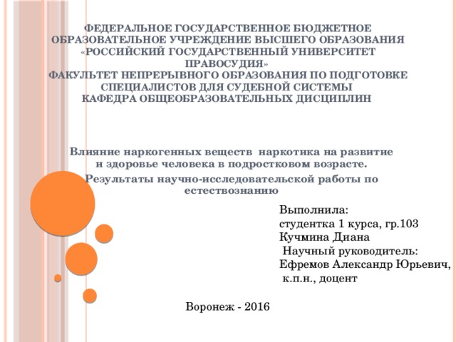 Федеральное государственное бюджетное образовательное учреждение высшего образования «РОССИЙСКИЙ ГОСУДАРСТВЕННЫЙ УНИВЕРСИТЕТ ПРАВОСУДИЯ»  Факультет непрерывного образования по подготовке специалистов для судебной системы  Кафедра общеобразовательных дисциплин Влияние наркогенных веществ наркотика на развитие и здоровье человека в подростковом возрасте. Результаты научно-исследовательской работы по естествознанию Выполнила: студентка 1 курса, гр.103 Кучмина Диана  Научный руководитель: Ефремов Александр Юрьевич,  к.п.н., доцент Воронеж - 2016 
