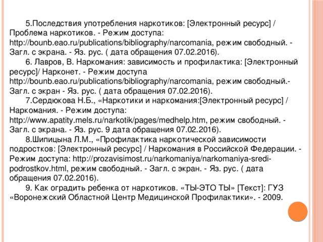 5.Последствия употребления наркотиков: [Электронный ресурс] / Проблема наркотиков. - Режим доступа: http://bounb.eao.ru/publications/bibliography/narcomania, режим свободный. - Загл. с экрана. - Яз. рус. ( дата обращения 07.02.2016). 6. Лавров, В. Наркомания: зависимость и профилактика: [Электронный ресурс]/ Нарконет. - Режим доступа http://bounb.eao.ru/publications/bibliography/narcomania, режим свободный.- Загл. с экран - Яз. рус. ( дата обращения 07.02.2016). 7.Сердюкова Н.Б., «Наркотики и наркомания:[Электронный ресурс] / Наркомания. - Режим доступа: http://www.apatity.mels.ru/narkotik/pages/medhelp.htm, режим свободный. - Загл. с экрана. - Яз. рус. 9 дата обращения 07.02.2016). 8.Шипицына Л.М., «Профилактика наркотической зависимости подростков: [Электронный ресурс] / Наркомания в Российской Федерации. - Режим доступа: http://prozavisimost.ru/narkomaniya/narkomaniya-sredi-podrostkov.html, режим свободный. - Загл. с экран. - Яз. рус. ( дата обращения 07.02.2016). 9. Как оградить ребенка от наркотиков. «ТЫ-ЭТО ТЫ» [Текст]: ГУЗ «Воронежский Областной Центр Медицинской Профилактики». - 2009. 