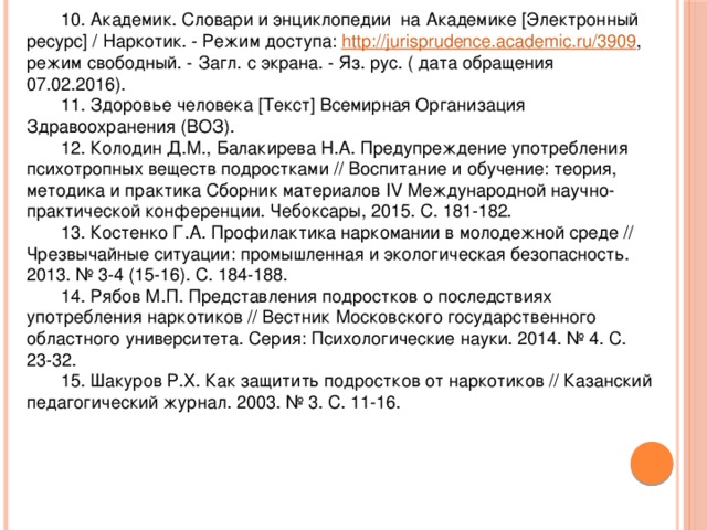 10. Академик. Словари и энциклопедии на Академике [Электронный ресурс] / Наркотик. - Режим доступа: http://jurisprudence.academic.ru/3909 , режим свободный. - Загл. с экрана. - Яз. рус. ( дата обращения 07.02.2016). 11. Здоровье человека [Текст] Всемирная Организация Здравоохранения (ВОЗ). 12. Колодин Д.М., Балакирева Н.А. Предупреждение употребления психотропных веществ подростками // Воспитание и обучение: теория, методика и практика Сборник материалов IV Международной научно-практической конференции. Чебоксары, 2015. С. 181-182. 13. Костенко Г.А. Профилактика наркомании в молодежной среде // Чрезвычайные ситуации: промышленная и экологическая безопасность. 2013. № 3-4 (15-16). С. 184-188. 14. Рябов М.П. Представления подростков о последствиях употребления наркотиков // Вестник Московского государственного областного университета. Серия: Психологические науки. 2014. № 4. С. 23-32. 15. Шакуров Р.Х. Как защитить подростков от наркотиков // Казанский педагогический журнал. 2003. № 3. С. 11-16. 