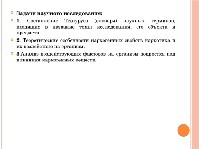 Задачи научного исследования: 1 . Составление Тезауруса (словаря) научных терминов, входящих в название темы исследования, его объекта и предмета. 2 . Теоретические особенности наркогенных свойств наркотика и их воздействие на организм. 3 .Анализ воздействующих факторов на организм подростка под влиянием наркогенных веществ. 