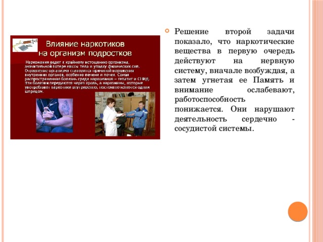 Решение второй задачи показало, что наркотические вещества в первую очередь действуют на нервную систему, вначале возбуждая, а затем угнетая ее Память и внимание ослабевают, работоспособность понижается. Они нарушают деятельность сердечно - сосудистой системы. 