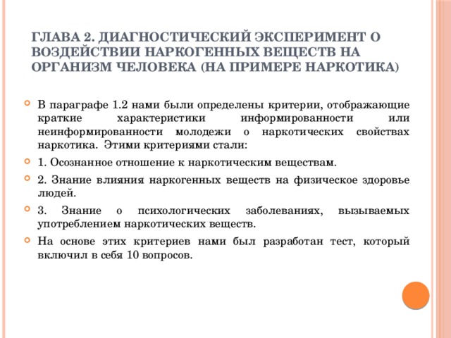 ГЛАВА 2. ДИАГНОСТИЧЕСКИЙ ЭКСПЕРИМЕНТ О ВОЗДЕЙСТВИИ НАРКОГЕННЫХ ВЕЩЕСТВ НА ОРГАНИЗМ ЧЕЛОВЕКА (НА ПРИМЕРЕ НАРКОТИКА) В параграфе 1.2 нами были определены критерии, отображающие краткие характеристики информированности или неинформированности молодежи о наркотических свойствах наркотика. Этими критериями стали: 1. Осознанное отношение к наркотическим веществам. 2. Знание влияния наркогенных веществ на физическое здоровье людей. 3. Знание о психологических заболеваниях, вызываемых употреблением наркотических веществ. На основе этих критериев нами был разработан тест, который включил в себя 10 вопросов. 