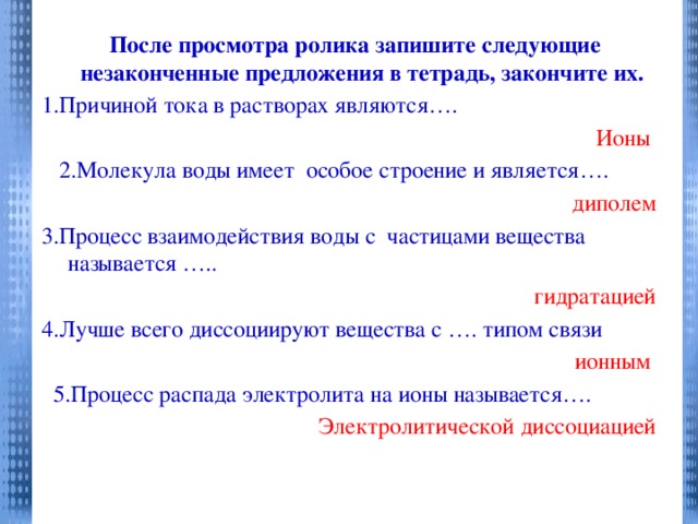 После просмотра ролика запишите следующие незаконченные предложения в тетрадь, закончите их. 1.Причиной тока в растворах являются…. Ионы  2.Молекула воды имеет особое строение и является…. диполем 3.Процесс взаимодействия воды с частицами вещества называется ….. гидратацией 4.Лучше всего диссоциируют вещества с …. типом связи ионным  5.Процесс распада электролита на ионы называется…. Электролитической диссоциацией