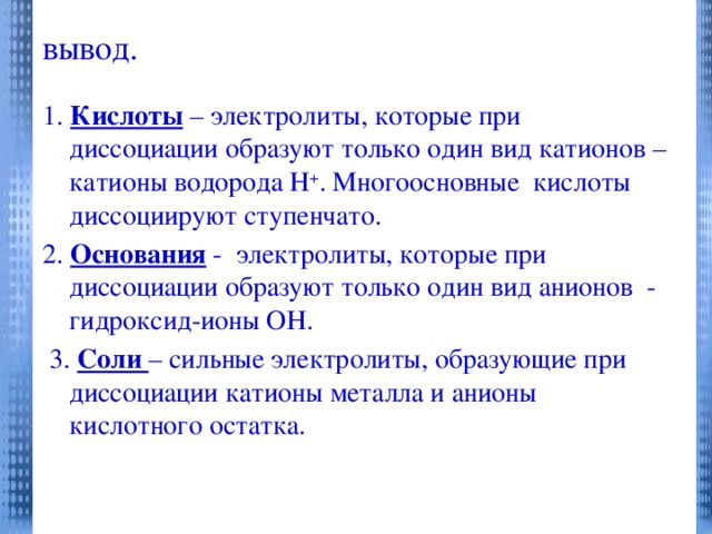 вывод.   1. Кислоты – электролиты, которые при диссоциации образуют только один вид катионов – катионы водорода Н + . Многоосновные кислоты диссоциируют ступенчато. 2. Основания - электролиты, которые при диссоциации образуют только один вид анионов - гидроксид-ионы ОН.  3. Соли – сильные электролиты, образующие при диссоциации катионы металла и анионы кислотного остатка.