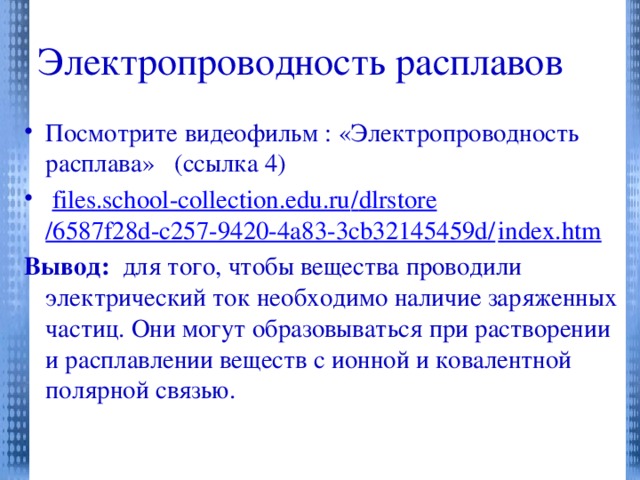 Электропроводность расплавов Посмотрите видеофильм : «Электропроводность расплава» (ссылка 4)  files.school-collection.edu.ru / dlrstore /6587f28d-c257-9420-4a83-3cb32145459d/ index.htm Вывод: для того, чтобы вещества проводили электрический ток необходимо наличие заряженных частиц. Они могут образовываться при растворении и расплавлении веществ с ионной и ковалентной полярной связью.