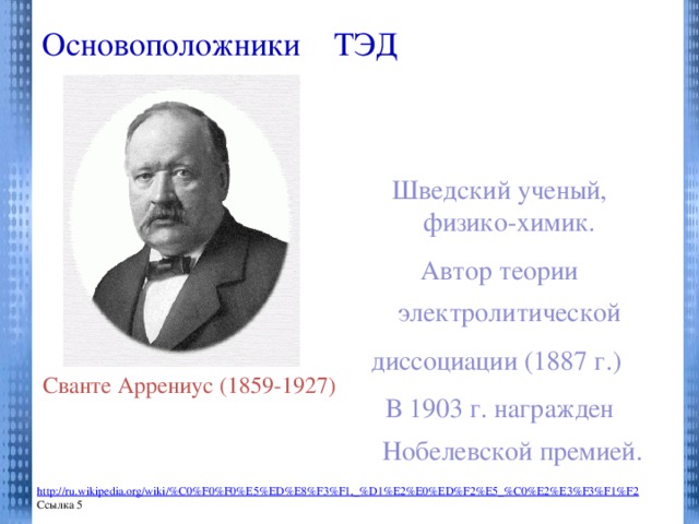 Основоположники ТЭД   Шведский ученый, физико-химик. Автор теории электролитической диссоциации (1887 г.) В 1903 г. награжден Нобелевской премией. Процесс распада электролита на ионы при растворении его в воде или расплавлении называется Сванте Аррениус (1859-1927) http://ru.wikipedia.org/wiki/%C0%F0%F0%E5%ED%E8%F3%F1,_%D1%E2%E0%ED%F2%E5_%C0%E2%E3%F3%F1%F2 Ссылка 5