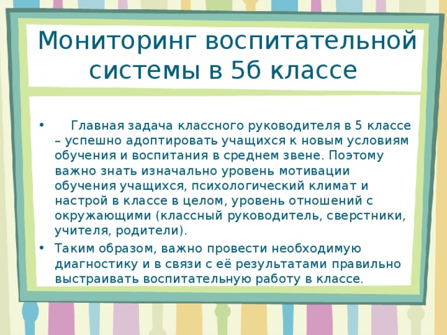  Мониторинг воспитательной системы в 5б классе  Главная задача классного руководителя в 5 классе – успешно адоптировать учащихся к новым условиям обучения и воспитания в среднем звене. Поэтому важно знать изначально уровень мотивации обучения учащихся, психологический климат и настрой в классе в целом, уровень отношений с окружающими (классный руководитель, сверстники, учителя, родители). Таким образом, важно провести необходимую диагностику и в связи с её результатами правильно выстраивать воспитательную работу в классе. 