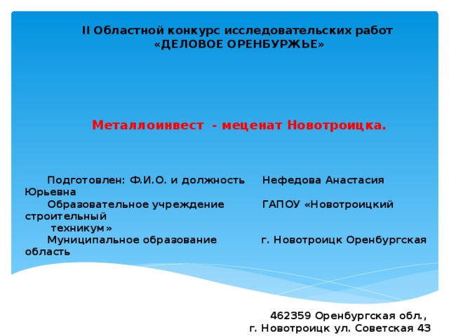           II Областной конкурс исследовательских работ «ДЕЛОВОЕ ОРЕНБУРЖЬЕ»       Металлоинвест - меценат Новотроицка.     Подготовлен: Ф.И.О. и должность Нефедова Анастасия Юрьевна Образовательное учреждение ГАПОУ «Новотроицкий строительный  техникум» Муниципальное образование г. Новотроицк Оренбургская область      462359 Оренбургская обл., г. Новотроицк ул. Советская 43 8(3537) 671698  89096073876  estrella195 @mail.ru        