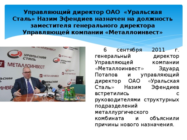 Управляющий директор ОАО  «Уральская Сталь» Назим Эфендиев назначен на должность заместителя генерального директора Управляющей компании «Металлоинвест»   6 сентября 2011 г. генеральный директор Управляющей компании «Металлоинвест» Эдуард Потапов и управляющий директор ОАО «Уральская Сталь» Назим Эфендиев встретились с руководителями структурных подразделений металлургического комбината и объяснили причины нового назначения. 