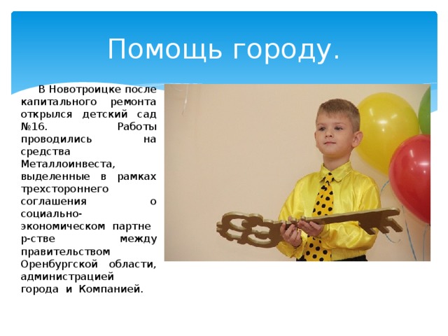 Помощь городу. В Новотроицке после капитального ремонта открылся детский сад №16. Работы проводились на средства Металлоинвеста, выделенные в рамках трехстороннего соглашения о социально-экономическом  партнер-стве между правительством Оренбургской области, администрацией города  и  Компанией. 