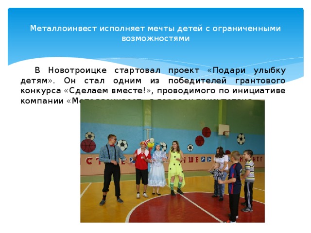 Металлоинвест исполняет мечты детей с ограниченными возможностями   В Новотроицке стартовал проект «Подари улыбку детям». Он стал одним из победителей грантового конкурса «Сделаем вместе!», проводимого по инициативе компании «Металлоинвест» в городах присутствия. 