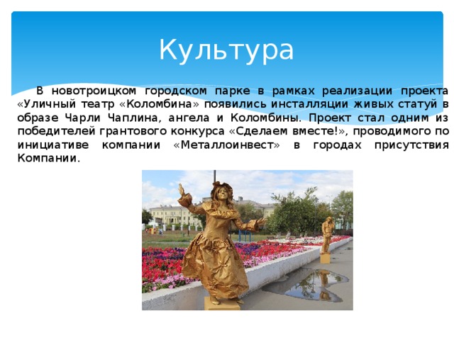 Культура В новотроицком городском парке в рамках реализации проекта «Уличный театр «Коломбина» появились инсталляции живых статуй в образе Чарли Чаплина, ангела и Коломбины. Проект стал одним из победителей грантового конкурса «Сделаем вместе!», проводимого по инициативе компании «Металлоинвест» в городах присутствия Компании. 