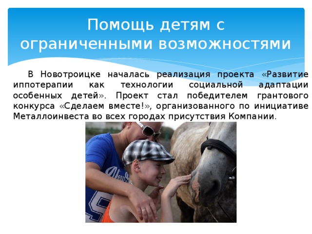 Помощь детям с ограниченными возможностями В Новотроицке началась реализация проекта «Развитие иппотерапии как технологии социальной адаптации особенных детей». Проект стал победителем грантового конкурса «Сделаем вместе!», организованного по инициативе Металлоинвеста во всех городах присутствия Компании. 
