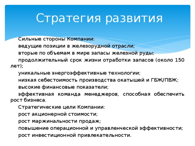 Стратегия развития Сильные стороны Компании: ведущие позиции в железорудной отрасли; вторые по объемам в мире запасы железной руды; продолжительный срок жизни отработки запасов (около 150 лет); уникальные энергоэффективные технологии; низкая себестоимость производства окатышей и ГБЖ/ПВЖ; высокие финансовые показатели; эффективная команда менеджеров, способная обеспечить рост бизнеса. Стратегические цели Компании: рост акционерной стоимости; рост маржинальности продаж; повышение операционной и управленческой эффективности; рост инвестиционной привлекательности. 