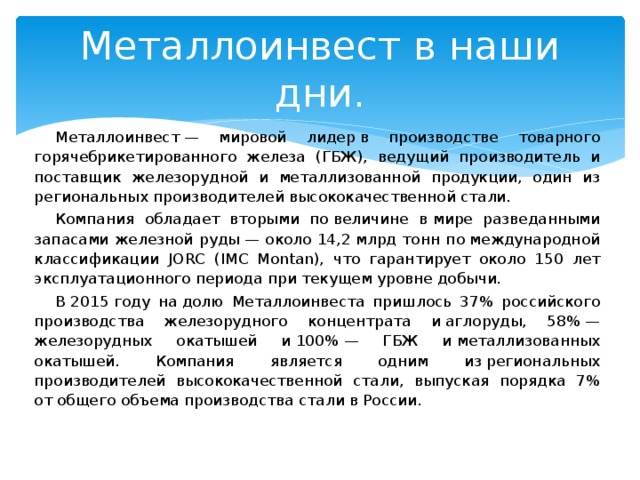 Металлоинвест в наши дни. Металлоинвест — мировой лидер в производстве товарного горячебрикетированного железа (ГБЖ), ведущий производитель и поставщик железорудной и металлизованной продукции, один из региональных производителей высококачественной стали. Компания обладает вторыми по величине в мире разведанными запасами железной руды — около 14,2 млрд тонн по международной классификации JORС (IMC Montan), что гарантирует около 150 лет эксплуатационного периода при текущем уровне добычи. В 2015 году на долю Металлоинвеста пришлось 37% российского производства железорудного концентрата и аглоруды, 58% — железорудных окатышей и 100% — ГБЖ и металлизованных окатышей. Компания является одним из региональных производителей высококачественной стали, выпуская порядка 7% от общего объема производства стали в России. 