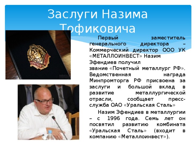 Заслуги Назима Тофиковича Первый заместитель генерального директора – Коммерческий директор ООО УК «МЕТАЛЛОИНВЕСТ» Назим Эфендиев получил звание «Почетный металлург РФ». Ведомственная награда Минпромторга РФ присвоена за заслуги и большой вклад в развитие металлургической отрасли, сообщает пресс-служба ОАО «Уральская Сталь» Назим Эфендиев в металлургии – с  1996 года. Семь лет он посвятил развитию комбината «Уральская Сталь» (входит в компанию «Металлоинвест»).  