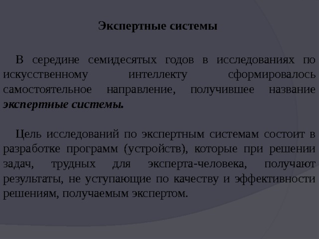 Экспертные системы В середине семидесятых годов в исследованиях по искусственному интеллекту сформировалось самостоятельное направление, получившее название экспертные системы. Цель исследований по экспертным системам состоит в разработке программ (устройств), которые при решении задач, трудных для эксперта-человека, получают результаты, не уступающие по качеству и эффективности решениям, получаемым экспертом. 