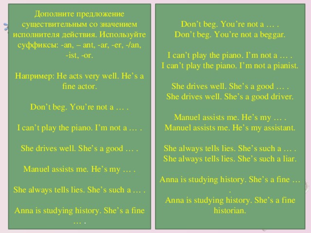 Don’t beg. You’re not a … . Don’t beg. You’re not a beggar. I can’t play the piano. I’m not a … . I can’t play the piano. I’m not a pianist. She drives well. She’s a good … . She drives well. She’s a good driver. Manuel assists me. He’s my … . Manuel assists me. He’s my assistant. She always tells lies. She’s such a … . She always tells lies. She’s such a liar. Anna is studying history. She’s a fine … . Anna is studying history. She’s a fine historian. Дополните предложение существительным со значением исполнителя действия. Используйте суффиксы: -an, – ant, -ar, -er, -/an, -ist, -or. Например: He acts very well. He’s a fine actor. Don’t beg. You’re not a … . I can’t play the piano. I’m not a … . She drives well. She’s a good … . Manuel assists me. He’s my … . She always tells lies. She’s such a … . Anna is studying history. She’s a fine … .