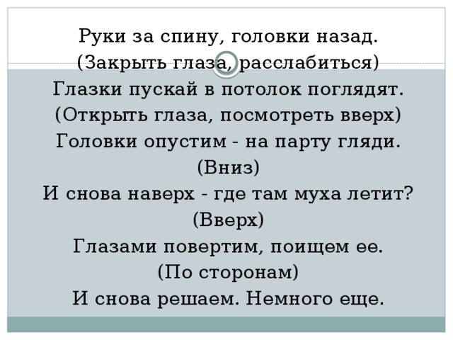 Руки за спину, головки назад. (Закрыть глаза, расслабиться) Глазки пускай в потолок поглядят. (Открыть глаза, посмотреть вверх) Головки опустим - на парту гляди. (Вниз) И снова наверх - где там муха летит? (Вверх) Глазами повертим, поищем ее. (По сторонам) И снова решаем. Немного еще.