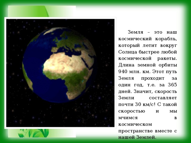 Земля – это наш космический корабль, который летит вокруг Солнца быстрее любой космической ракеты. Длина земной орбиты 940 млн. км. Этот путь Земля проходит за один год, т.е. за 365 дней. Значит, скорость Земли составляет почти 30 км/с! С такой скоростью и мы мчимся в космическом пространстве вместе с нашей Землей. 