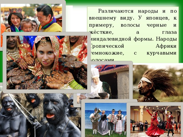 Различаются народы и по внешнему виду. У японцев, к примеру, волосы черные и жёсткие, а глаза миндалевидной формы. Народы Тропической Африки темнокожие, с курчавыми волосами. У всех народов мира существуют свои традиции и обычаи. 