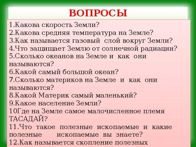 ВОПРОСЫ   1.Какова скорость Земли? 2.Какова средняя температура на Земле? 3.Как называется газовый слой вокруг Земли? 4.Что защищает Землю от солнечной радиации? 5.Сколько океанов на Земле и как они называются? 6.Какой самый большой океан? 7.Сколько материков на Земле и как они называются? 8.Какой Материк самый маленький? 9.Какое население Земли? 10Где на Земле самое малочисленное племя ТАСАДАЙ? 11.Что такое полезные ископаемые и какие полезные ископаемые вы знаете? 12.Как называется скопление полезных ископаемых в земле? 