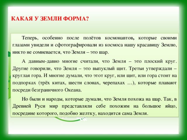  Какая у Земли форма?   Теперь, особенно после полётов космонавтов , которые своими глазами увидели и сфотографировали из космоса нашу красавицу Землю, никто не сомневается, что Земля – это шар. А давным-давно многие считали, что Земля – это плоский круг. Другие говорили, что Земля – это выпуклый щит. Третьи утверждали – круглая гора. И многие думали, что этот круг, или щит, или гора стоит на подпорках ( трёх китах, шести слонах, черепахах …), которые плавают посреди безграничного Океана . Но были и народы, которые думали, что Земля похожа на шар. Так, в Древней Руси мир представляли себе похожим на большое яйцо, посредине которого, подобно желтку, находится сама Земля. 
