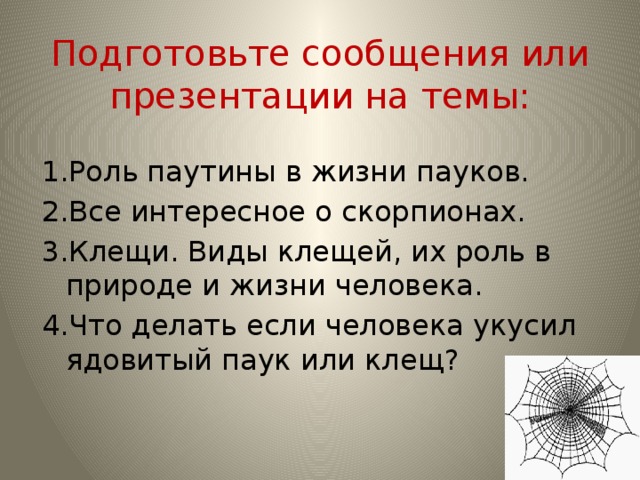 Подготовьте сообщения или презентации на темы: 1.Роль паутины в жизни пауков. 2.Все интересное о скорпионах. 3.Клещи. Виды клещей, их роль в природе и жизни человека. 4.Что делать если человека укусил ядовитый паук или клещ?