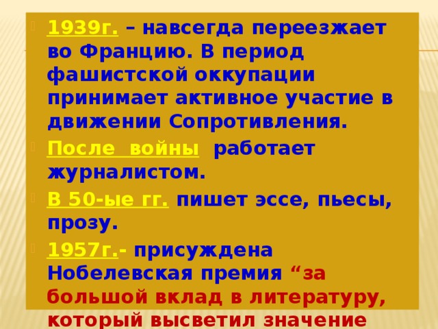 1939г.  – навсегда переезжает во Францию. В период фашистской оккупации принимает активное участие в движении Сопротивления. После войны  работает журналистом. В 50-ые гг.  пишет эссе, пьесы, прозу. 1957г. - присуждена Нобелевская премия “за большой вклад в литературу, который высветил значение человеческой совести”. 1960г.  – погиб в автомобильной катастрофе. 