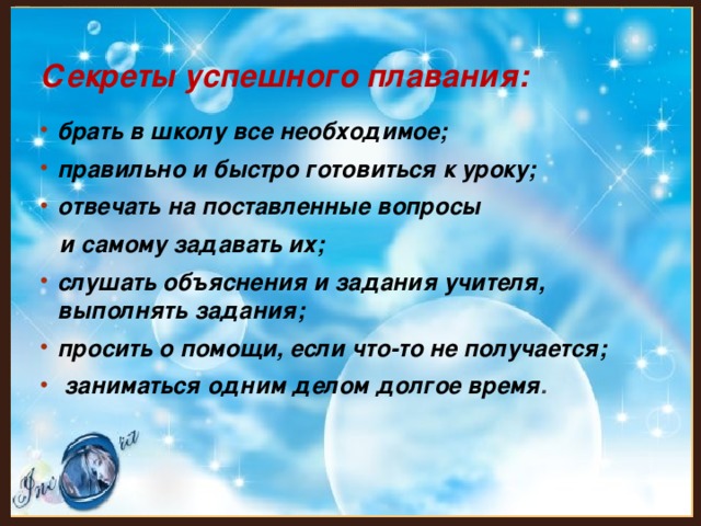 Секреты успешного плавания: брать в школу все необходимое; правильно и быстро готовиться к уроку; отвечать на поставленные вопросы  и самому задавать их; слушать объяснения и задания учителя, выполнять задания; просить о помощи, если что-то не получается;  заниматься одним делом долгое время . 