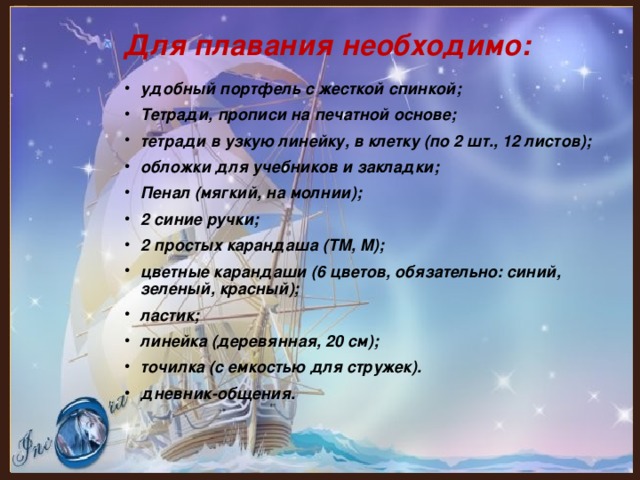 Для плавания необходимо: удобный портфель с жесткой спинкой; Тетради, прописи на печатной основе; тетради в узкую линейку, в клетку (по 2 шт., 12 листов); обложки для учебников и закладки; Пенал (мягкий, на молнии); 2 синие ручки; 2 простых карандаша (ТМ, М); цветные карандаши (6 цветов, обязательно: синий, зеленый, красный); ластик; линейка (деревянная, 20 см); точилка (с емкостью для стружек). дневник-общения. 