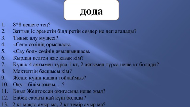 дода 8*8 нешеге тең? Заттың іс әрекетін білдіретін сөздер не деп аталады? Тыныс алу мүшесі? «Сен» сөзінің орысшасы. «Сау бол» сөзінің ағылшыншасы. Қырдан келген жас қазақ кім? Күшік 4 аяғымен тұрса 1 кг, 2 аяғымен тұрса неше кг болады? Мектептің басшысы кім? Жеңіс күнін қашан тойлаймыз? Оқу – білім азығы, ...? Биыл Желтоқсан оқиғасына неше жыл? Еңбек сабағы қай күні болады? 13. 2 кг мақта ауыр ма, 2 кг темір ауыр ма? 