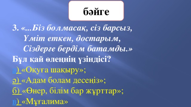 бәйге 3. «...Біз болмасақ, сіз барсыз,  Үміт еткен, достарым,  Сіздерге бердім батамды.» Бұл қай өлеңнің үзіндісі?   а ) «Оқуға шақыру»;   ә) «Адам болам десеңіз»;    б) «Өнер, білім бар жұрттар»;     в ) «Мұғалима» 