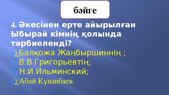 бәйге 4. Әкесінен ерте айырылған Ыбырай кімнің қолында тәрбиеленді? а ) Балқожа Жаңбыршиннің ;   ә) В.В Григорьевтің;       б) Н.И.Ильминский;        в ) Абай Құнанбаев. 