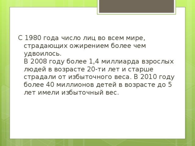 С 1980 года число лиц во всем мире, страдающих ожирением более чем удвоилось.  В 2008 году более 1,4 миллиарда взрослых людей в возрасте 20-ти лет и старше страдали от избыточного веса. В 2010 году более 40 миллионов детей в возрасте до 5 лет имели избыточный вес. 