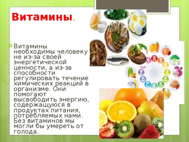 Витамины . Витамины необходимы человеку не из-за своей энергетической ценности, а из-за способности регулировать течение химических реакций в организме. Они помогают высвободить энергию, содержащуюся в продуктах питания, потребляемых нами. Без витаминов мы могли бы умереть от голода. 