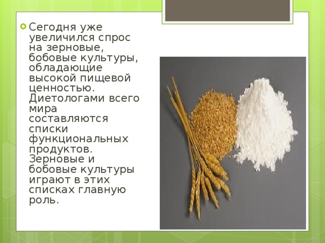 Сегодня уже увеличился спрос на зерновые, бобовые культуры, обладающие высокой пищевой ценностью. Диетологами всего мира составляются списки функциональных продуктов. Зерновые и бобовые культуры играют в этих списках главную роль. 